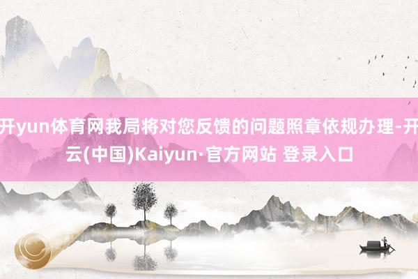 开yun体育网我局将对您反馈的问题照章依规办理-开云(中国)Kaiyun·官方网站 登录入口