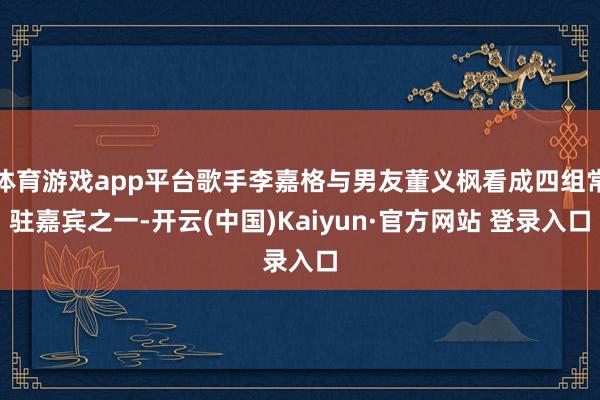 体育游戏app平台歌手李嘉格与男友董义枫看成四组常驻嘉宾之一-开云(中国)Kaiyun·官方网站 登录入口