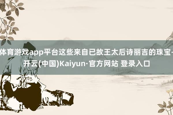 体育游戏app平台这些来自已故王太后诗丽吉的珠宝-开云(中国)Kaiyun·官方网站 登录入口