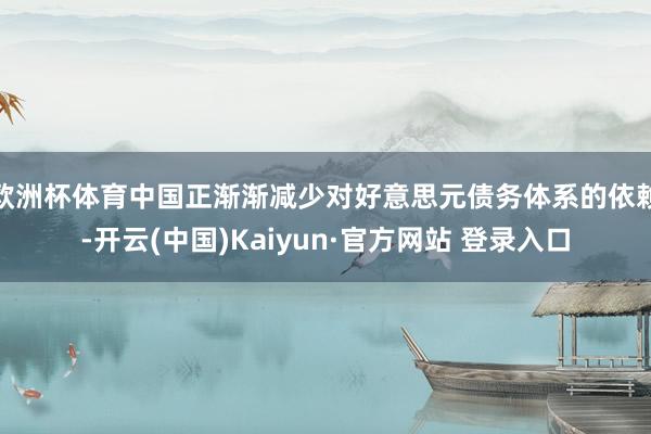 欧洲杯体育中国正渐渐减少对好意思元债务体系的依赖-开云(中国)Kaiyun·官方网站 登录入口