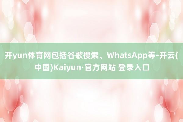 开yun体育网包括谷歌搜索、WhatsApp等-开云(中国)Kaiyun·官方网站 登录入口