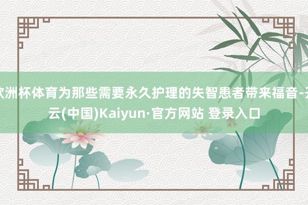 欧洲杯体育为那些需要永久护理的失智患者带来福音-开云(中国)Kaiyun·官方网站 登录入口