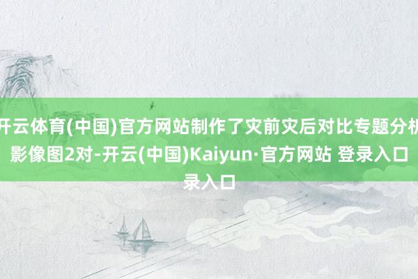 开云体育(中国)官方网站制作了灾前灾后对比专题分析影像图2对-开云(中国)Kaiyun·官方网站 登录入口