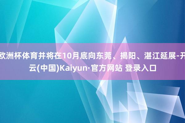 欧洲杯体育并将在10月底向东莞、揭阳、湛江延展-开云(中国)Kaiyun·官方网站 登录入口