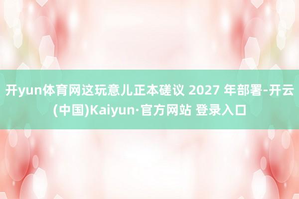 开yun体育网这玩意儿正本磋议 2027 年部署-开云(中国)Kaiyun·官方网站 登录入口