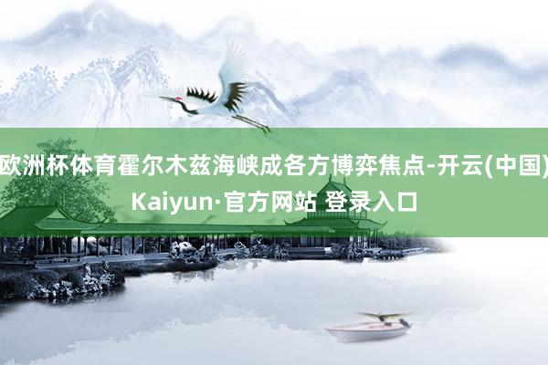 欧洲杯体育霍尔木兹海峡成各方博弈焦点-开云(中国)Kaiyun·官方网站 登录入口